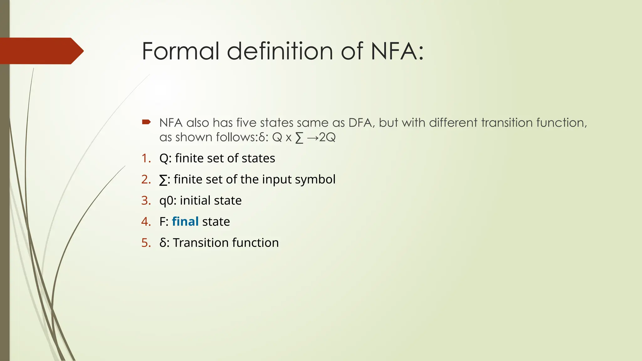 Formal definition of NFA:
 NFA also has five states same as DFA, but with different transition function,
as shown follows:δ: Q x ∑ →2Q
1. Q: finite set of states
2. ∑: finite set of the input symbol
3. q0: initial state
4. F: final state
5. δ: Transition function
 