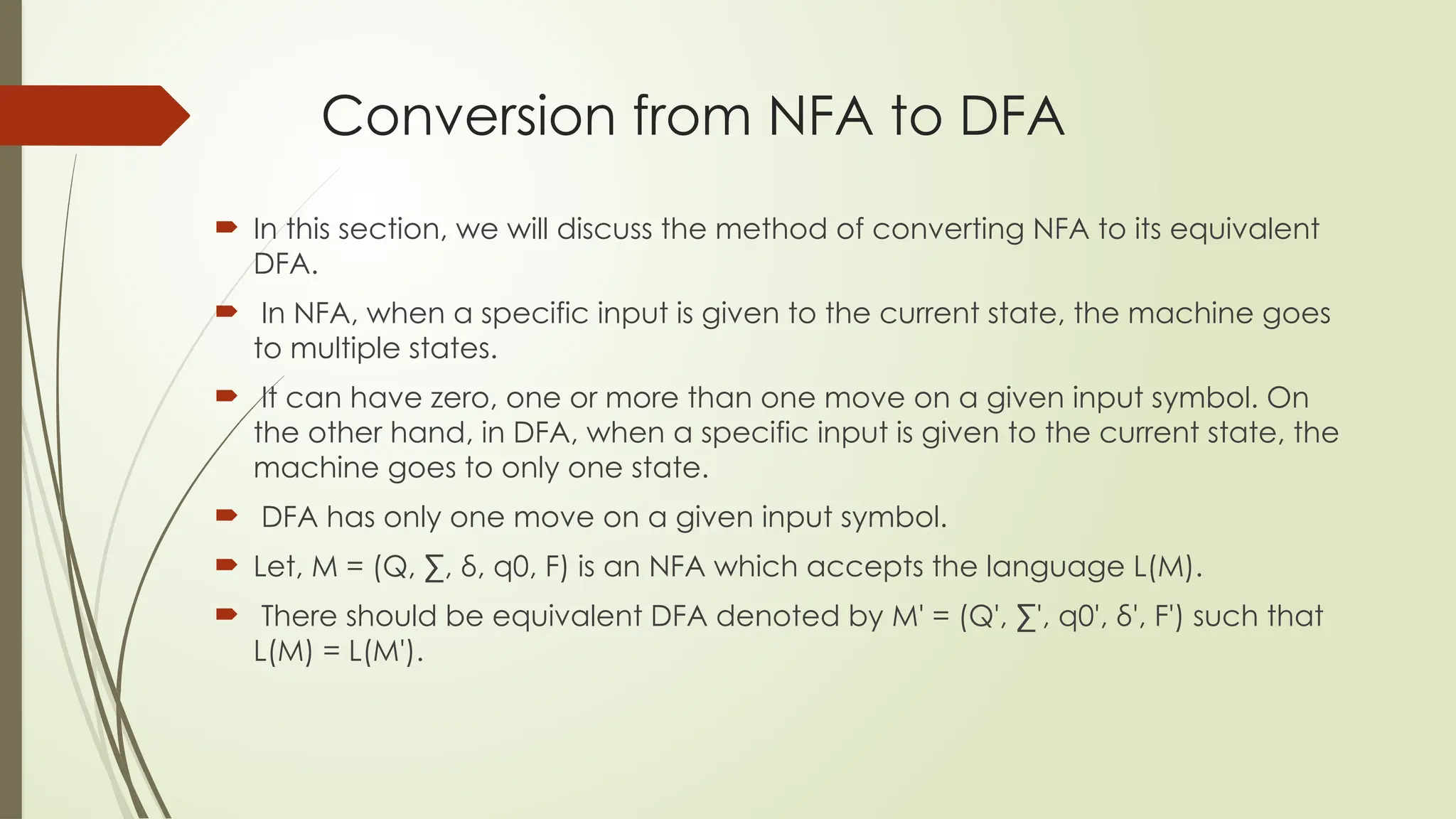 Conversion from NFA to DFA
 In this section, we will discuss the method of converting NFA to its equivalent
DFA.
 In NFA, when a specific input is given to the current state, the machine goes
to multiple states.
 It can have zero, one or more than one move on a given input symbol. On
the other hand, in DFA, when a specific input is given to the current state, the
machine goes to only one state.
 DFA has only one move on a given input symbol.
 Let, M = (Q, ∑, δ, q0, F) is an NFA which accepts the language L(M).
 There should be equivalent DFA denoted by M' = (Q', ∑', q0', δ', F') such that
L(M) = L(M').
 