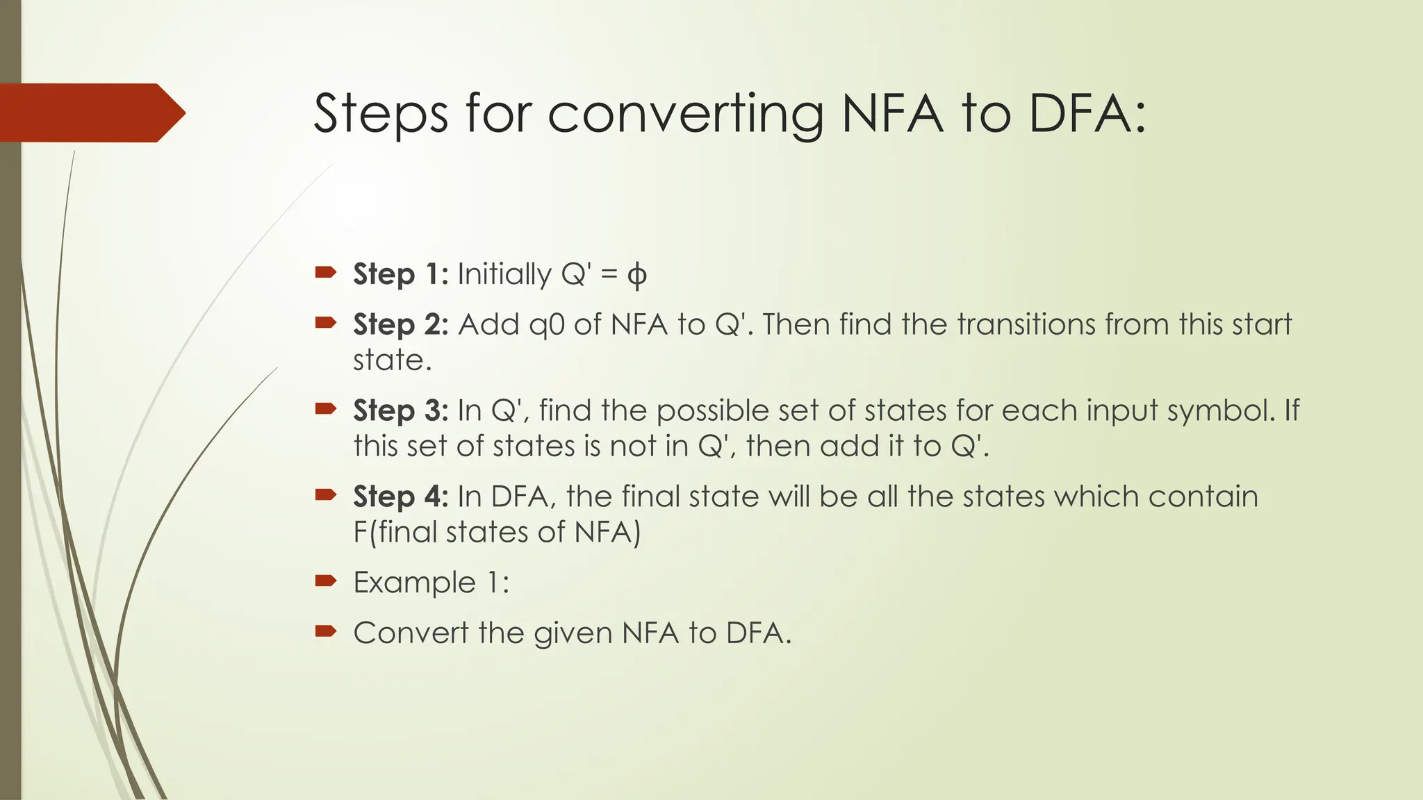 Steps for converting NFA to DFA:
 Step 1: Initially Q' = ϕ
 Step 2: Add q0 of NFA to Q'. Then find the transitions from this start
state.
 Step 3: In Q', find the possible set of states for each input symbol. If
this set of states is not in Q', then add it to Q'.
 Step 4: In DFA, the final state will be all the states which contain
F(final states of NFA)
 Example 1:
 Convert the given NFA to DFA.
 