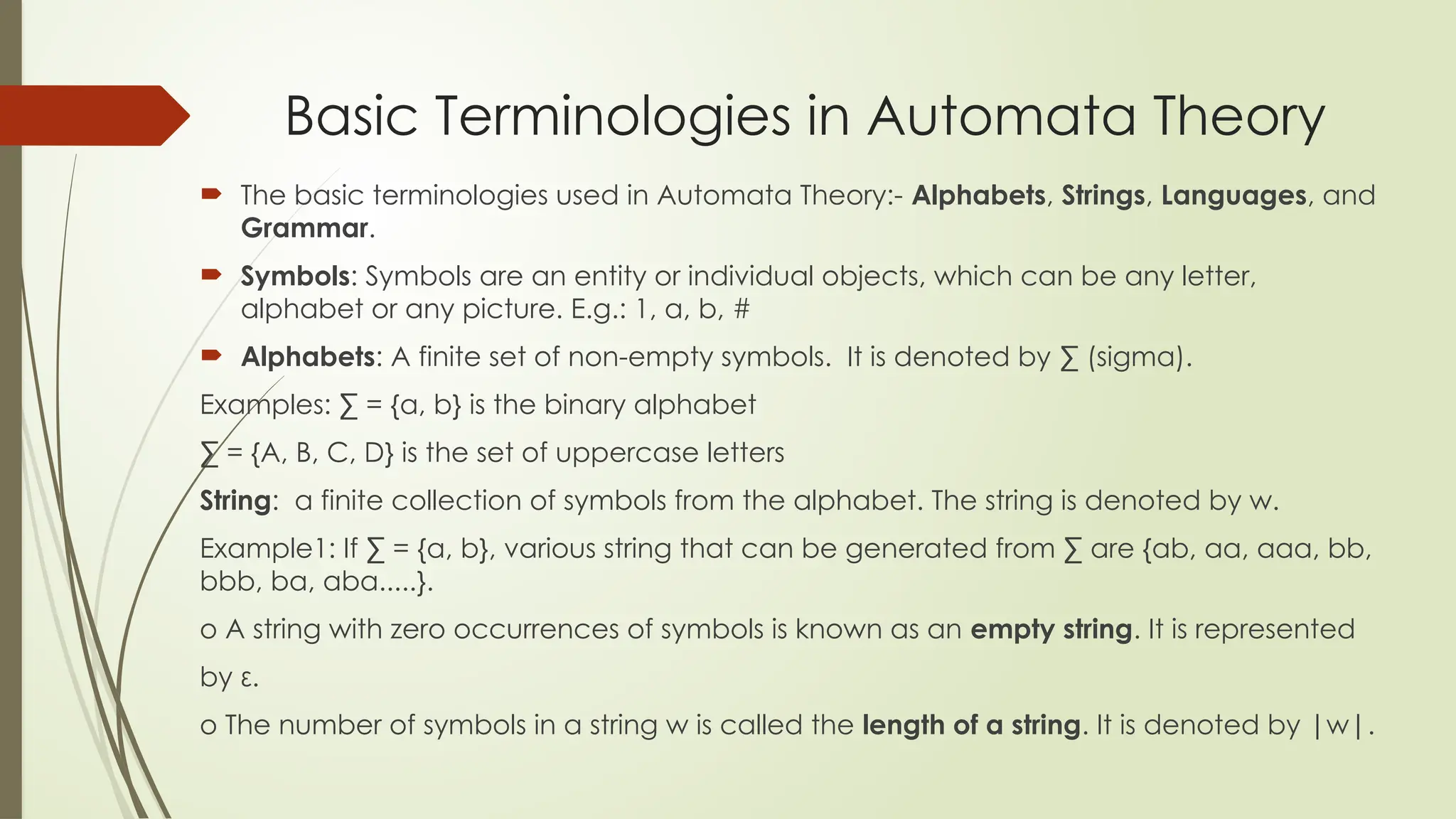 Basic Terminologies in Automata Theory
 The basic terminologies used in Automata Theory:- Alphabets, Strings, Languages, and
Grammar.
 Symbols: Symbols are an entity or individual objects, which can be any letter,
alphabet or any picture. E.g.: 1, a, b, #
 Alphabets: A finite set of non-empty symbols. It is denoted by ∑ (sigma).
Examples: ∑ = {a, b} is the binary alphabet
∑ = {A, B, C, D} is the set of uppercase letters
String: a finite collection of symbols from the alphabet. The string is denoted by w.
Example1: If ∑ = {a, b}, various string that can be generated from ∑ are {ab, aa, aaa, bb,
bbb, ba, aba.....}.
o A string with zero occurrences of symbols is known as an empty string. It is represented
by ε.
o The number of symbols in a string w is called the length of a string. It is denoted by |w|.
 