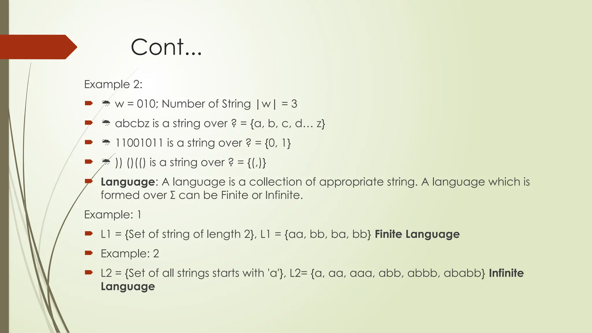 Cont...
Example 2:
  w = 010; Number of String |w| = 3
  abcbz is a string over ? = {a, b, c, d… z}
  11001011 is a string over ? = {0, 1}
  )) ()(() is a string over ? = {(,)}
 Language: A language is a collection of appropriate string. A language which is
formed over Σ can be Finite or Infinite.
Example: 1
 L1 = {Set of string of length 2}, L1 = {aa, bb, ba, bb} Finite Language
 Example: 2
 L2 = {Set of all strings starts with 'a'}, L2= {a, aa, aaa, abb, abbb, ababb} Infinite
Language
 