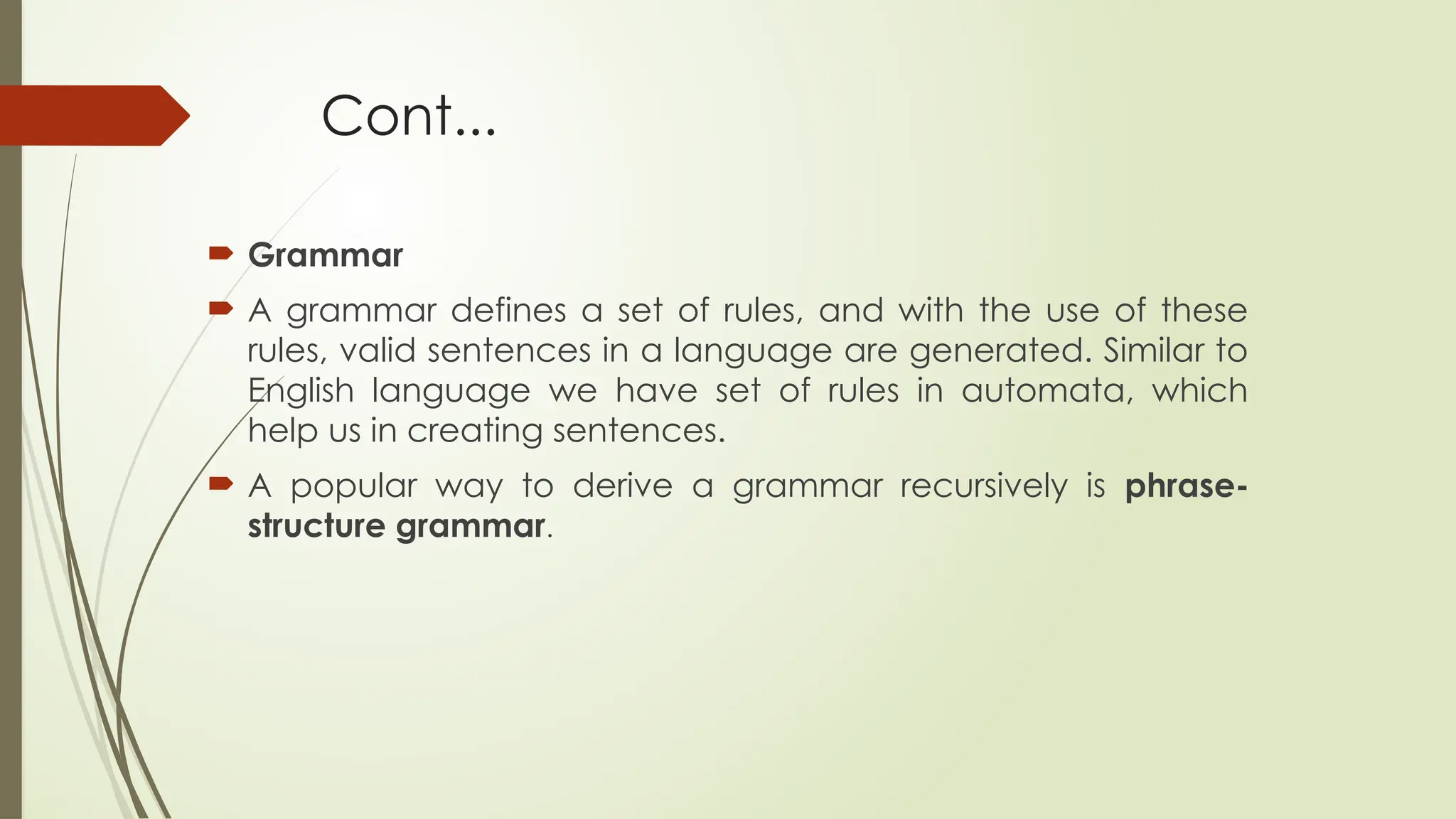 Cont...
 Grammar
 A grammar defines a set of rules, and with the use of these
rules, valid sentences in a language are generated. Similar to
English language we have set of rules in automata, which
help us in creating sentences.
 A popular way to derive a grammar recursively is phrase-
structure grammar.
 