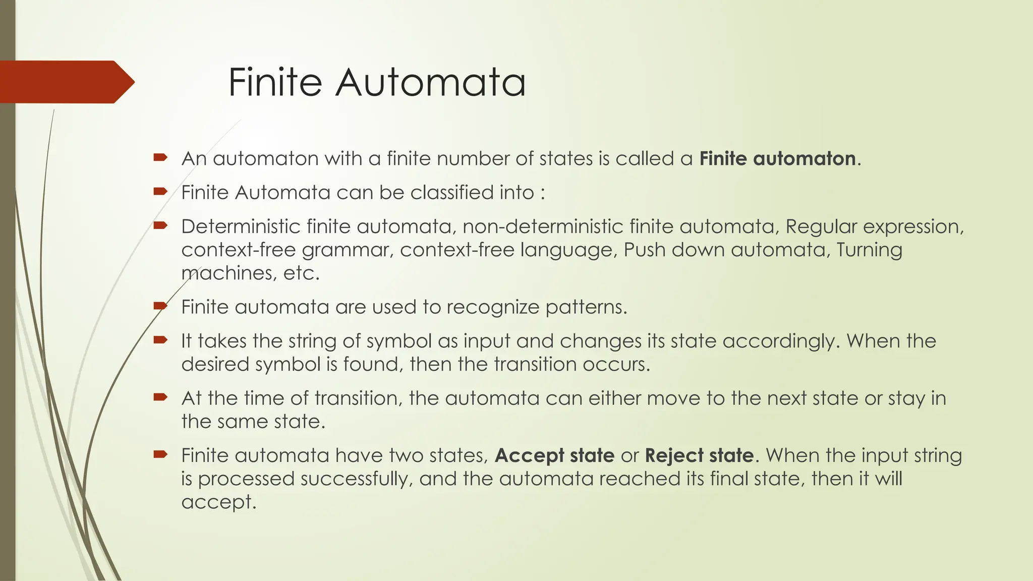 Finite Automata
 An automaton with a finite number of states is called a Finite automaton.
 Finite Automata can be classified into :
 Deterministic finite automata, non-deterministic finite automata, Regular expression,
context-free grammar, context-free language, Push down automata, Turning
machines, etc.
 Finite automata are used to recognize patterns.
 It takes the string of symbol as input and changes its state accordingly. When the
desired symbol is found, then the transition occurs.
 At the time of transition, the automata can either move to the next state or stay in
the same state.
 Finite automata have two states, Accept state or Reject state. When the input string
is processed successfully, and the automata reached its final state, then it will
accept.
 