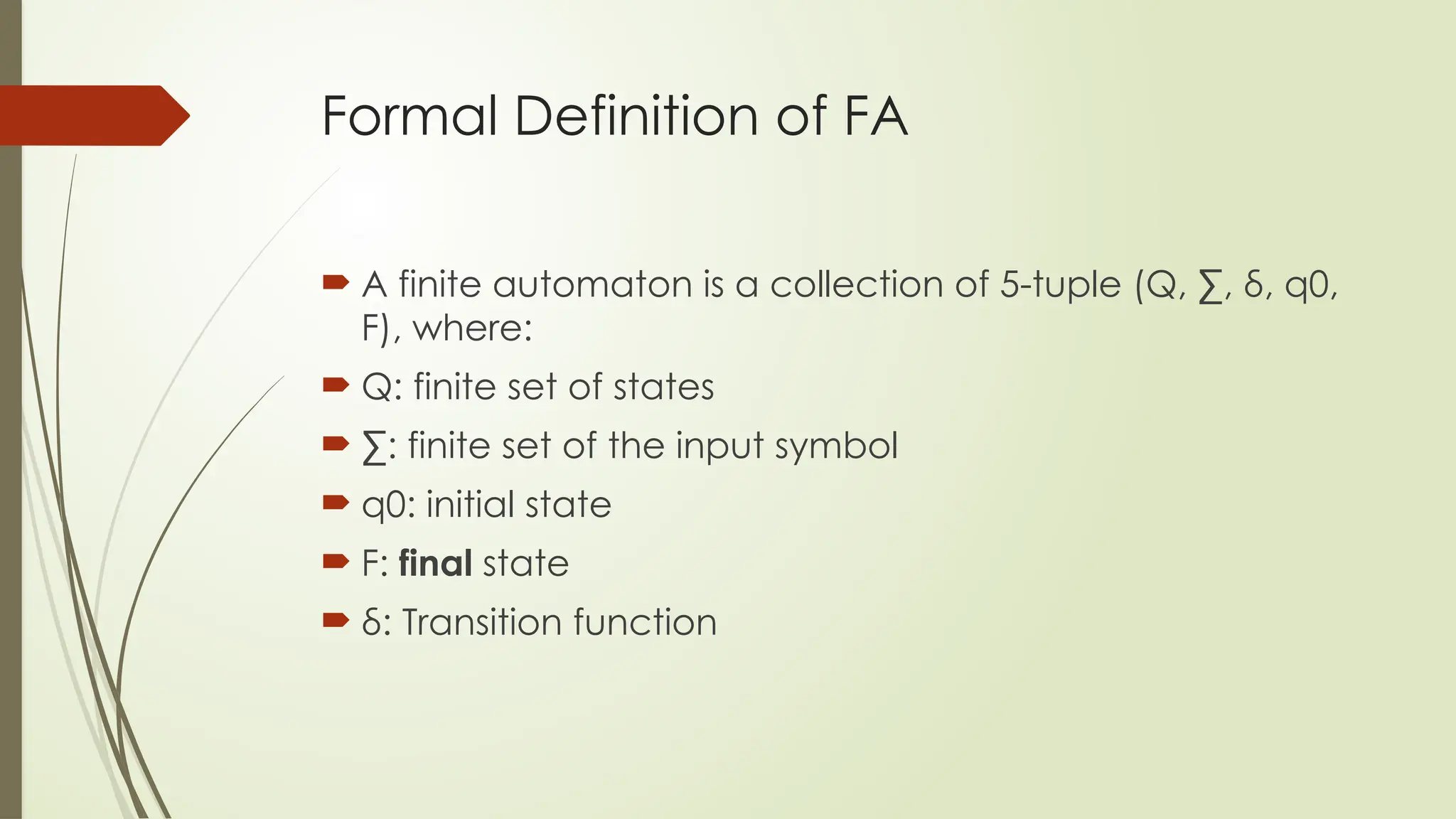 Formal Definition of FA
 A finite automaton is a collection of 5-tuple (Q, ∑, δ, q0,
F), where:
 Q: finite set of states
 ∑: finite set of the input symbol
 q0: initial state
 F: final state
 δ: Transition function
 