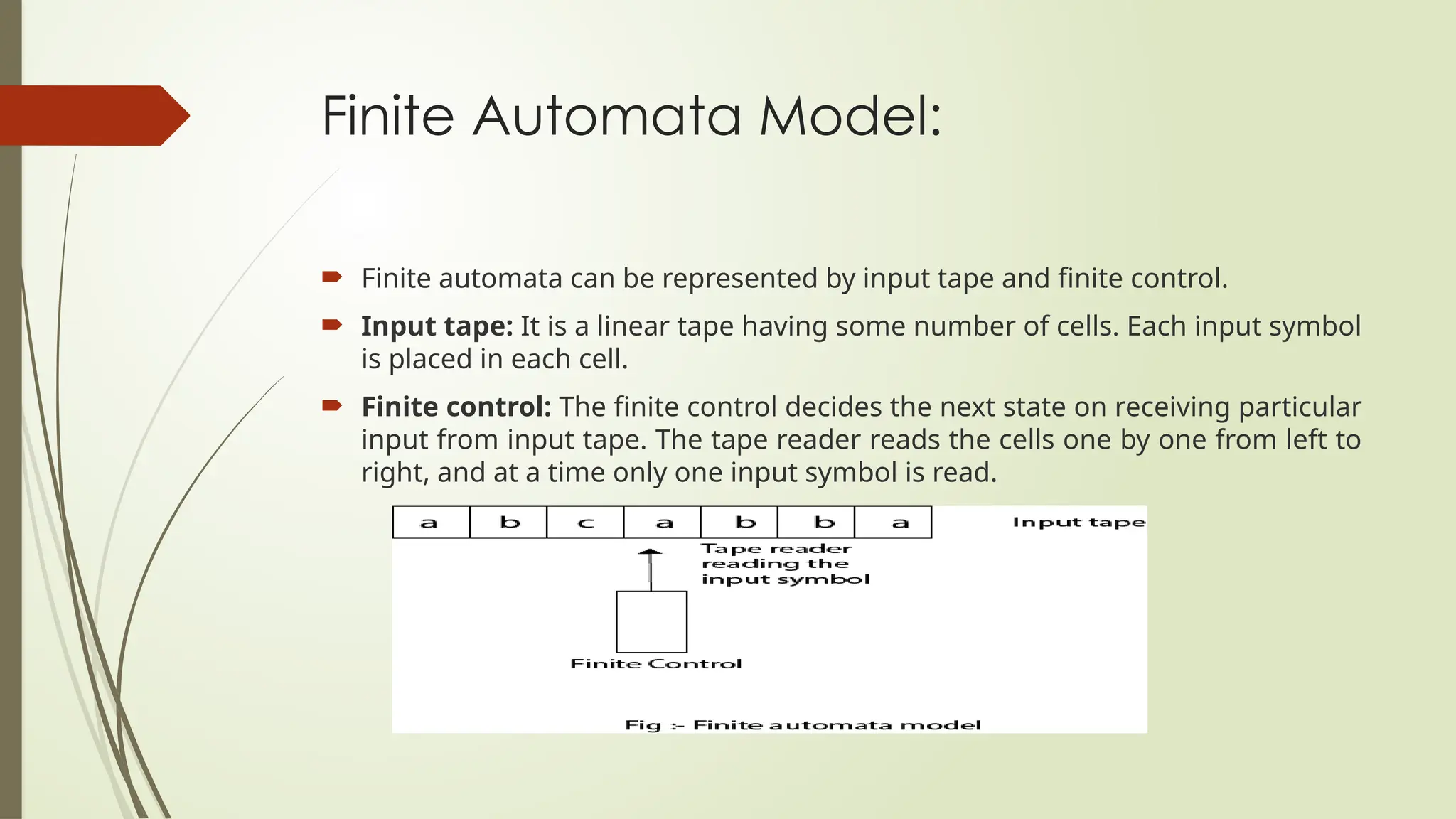 Finite Automata Model:
 Finite automata can be represented by input tape and finite control.
 Input tape: It is a linear tape having some number of cells. Each input symbol
is placed in each cell.
 Finite control: The finite control decides the next state on receiving particular
input from input tape. The tape reader reads the cells one by one from left to
right, and at a time only one input symbol is read.
 
