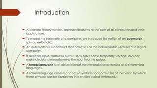 Introduction
 Automata Theory models represent features at the core of all computers and their
applications.
 To model the hardware of a computer, we introduce the notion of an automaton
(plural, automata).
 An automaton is a construct that possesses all the indispensable features of a digital
computer.
 It accepts input, produces output, may have some temporary storage, and can
make decisions in transforming the input into the output.
 A formal language is an abstraction of the general characteristics of programming
languages.
 A formal language consists of a set of symbols and some rules of formation by which
these symbols can be combined into entities called sentences.
 