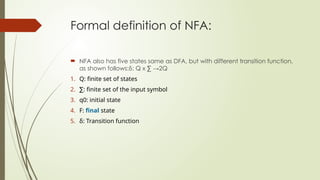 Formal definition of NFA:
 NFA also has five states same as DFA, but with different transition function,
as shown follows:δ: Q x ∑ →2Q
1. Q: finite set of states
2. ∑: finite set of the input symbol
3. q0: initial state
4. F: final state
5. δ: Transition function
 