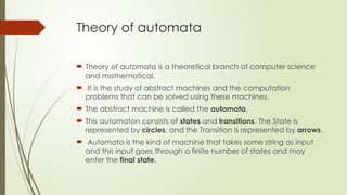 Theory of automata
 Theory of automata is a theoretical branch of computer science
and mathematical.
 It is the study of abstract machines and the computation
problems that can be solved using these machines.
 The abstract machine is called the automata.
 This automaton consists of states and transitions. The State is
represented by circles, and the Transition is represented by arrows.
 Automata is the kind of machine that takes some string as input
and this input goes through a finite number of states and may
enter the final state.
 
