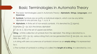 Basic Terminologies in Automata Theory
 The basic terminologies used in Automata Theory:- Alphabets, Strings, Languages, and
Grammar.
 Symbols: Symbols are an entity or individual objects, which can be any letter,
alphabet or any picture. E.g.: 1, a, b, #
 Alphabets: A finite set of non-empty symbols. It is denoted by ∑ (sigma).
Examples: ∑ = {a, b} is the binary alphabet
∑ = {A, B, C, D} is the set of uppercase letters
String: a finite collection of symbols from the alphabet. The string is denoted by w.
Example1: If ∑ = {a, b}, various string that can be generated from ∑ are {ab, aa, aaa, bb,
bbb, ba, aba.....}.
o A string with zero occurrences of symbols is known as an empty string. It is represented
by ε.
o The number of symbols in a string w is called the length of a string. It is denoted by |w|.
 