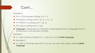 Cont...
Example 2:
  w = 010; Number of String |w| = 3
  abcbz is a string over ? = {a, b, c, d… z}
  11001011 is a string over ? = {0, 1}
  )) ()(() is a string over ? = {(,)}
 Language: A language is a collection of appropriate string. A language which is
formed over Σ can be Finite or Infinite.
Example: 1
 L1 = {Set of string of length 2}, L1 = {aa, bb, ba, bb} Finite Language
 Example: 2
 L2 = {Set of all strings starts with 'a'}, L2= {a, aa, aaa, abb, abbb, ababb} Infinite
Language
 