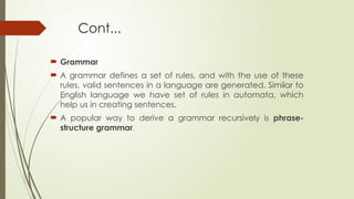 Cont...
 Grammar
 A grammar defines a set of rules, and with the use of these
rules, valid sentences in a language are generated. Similar to
English language we have set of rules in automata, which
help us in creating sentences.
 A popular way to derive a grammar recursively is phrase-
structure grammar.
 