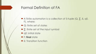 Formal Definition of FA
 A finite automaton is a collection of 5-tuple (Q, ∑, δ, q0,
F), where:
 Q: finite set of states
 ∑: finite set of the input symbol
 q0: initial state
 F: final state
 δ: Transition function
 