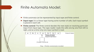 Finite Automata Model:
 Finite automata can be represented by input tape and finite control.
 Input tape: It is a linear tape having some number of cells. Each input symbol
is placed in each cell.
 Finite control: The finite control decides the next state on receiving particular
input from input tape. The tape reader reads the cells one by one from left to
right, and at a time only one input symbol is read.
 