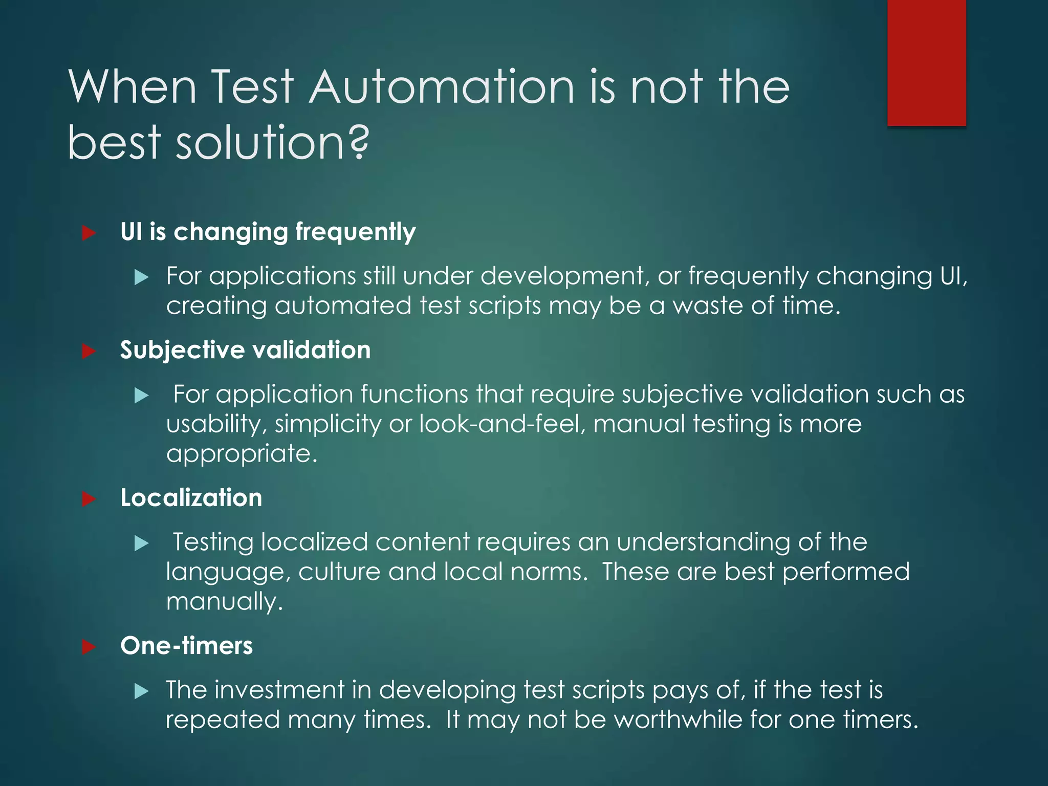 When Test Automation is not the
best solution?
 UI is changing frequently
 For applications still under development, or frequently changing UI,
creating automated test scripts may be a waste of time.
 Subjective validation
 For application functions that require subjective validation such as
usability, simplicity or look-and-feel, manual testing is more
appropriate.
 Localization
 Testing localized content requires an understanding of the
language, culture and local norms. These are best performed
manually.
 One-timers
 The investment in developing test scripts pays of, if the test is
repeated many times. It may not be worthwhile for one timers.
 