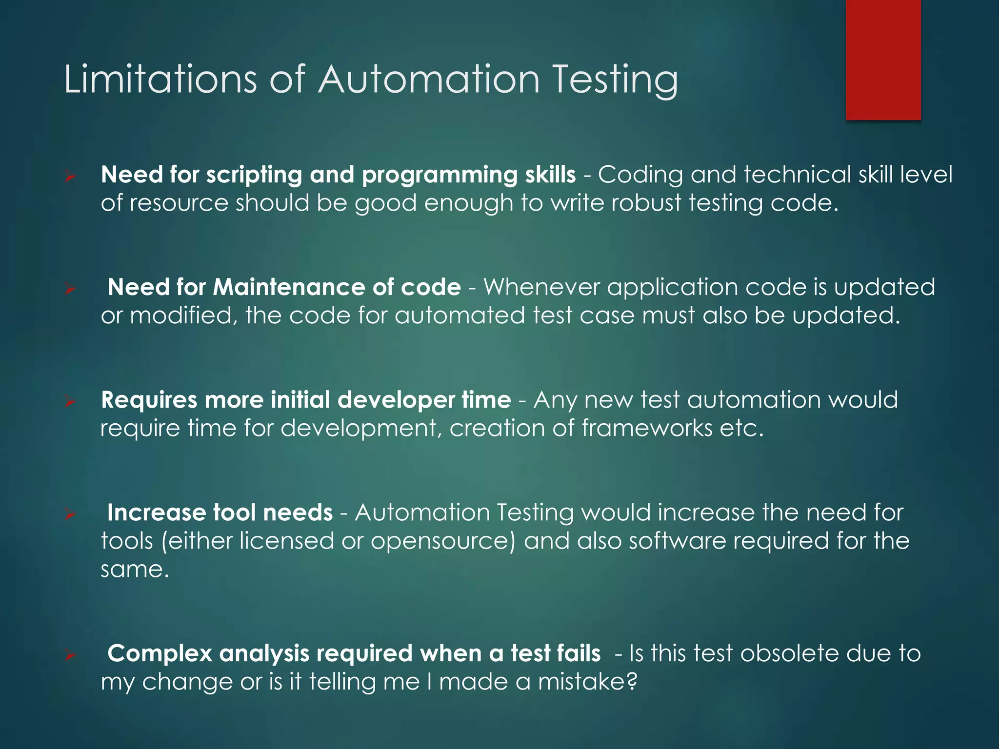 Limitations of Automation Testing
 Need for scripting and programming skills - Coding and technical skill level
of resource should be good enough to write robust testing code.
 Need for Maintenance of code - Whenever application code is updated
or modified, the code for automated test case must also be updated.
 Requires more initial developer time - Any new test automation would
require time for development, creation of frameworks etc.
 Increase tool needs - Automation Testing would increase the need for
tools (either licensed or opensource) and also software required for the
same.
 Complex analysis required when a test fails - Is this test obsolete due to
my change or is it telling me I made a mistake?
 