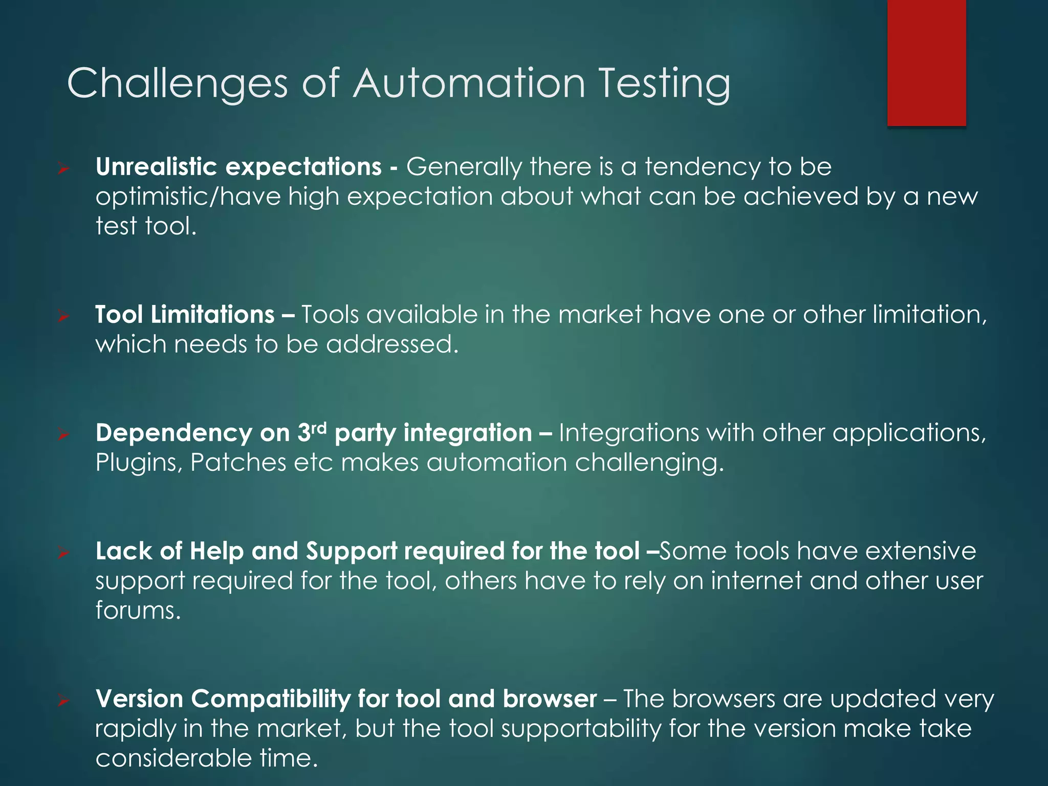Challenges of Automation Testing
 Unrealistic expectations - Generally there is a tendency to be
optimistic/have high expectation about what can be achieved by a new
test tool.
 Tool Limitations – Tools available in the market have one or other limitation,
which needs to be addressed.
 Dependency on 3rd party integration – Integrations with other applications,
Plugins, Patches etc makes automation challenging.
 Lack of Help and Support required for the tool –Some tools have extensive
support required for the tool, others have to rely on internet and other user
forums.
 Version Compatibility for tool and browser – The browsers are updated very
rapidly in the market, but the tool supportability for the version make take
considerable time.
 