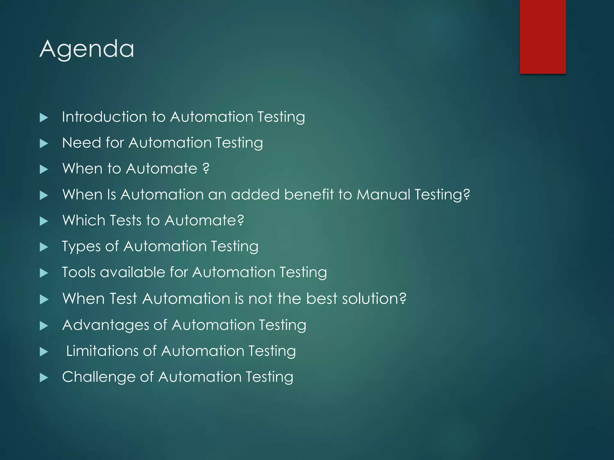 Agenda
 Introduction to Automation Testing
 Need for Automation Testing
 When to Automate ?
 When Is Automation an added benefit to Manual Testing?
 Which Tests to Automate?
 Types of Automation Testing
 Tools available for Automation Testing
 When Test Automation is not the best solution?
 Advantages of Automation Testing
 Limitations of Automation Testing
 Challenge of Automation Testing
 
