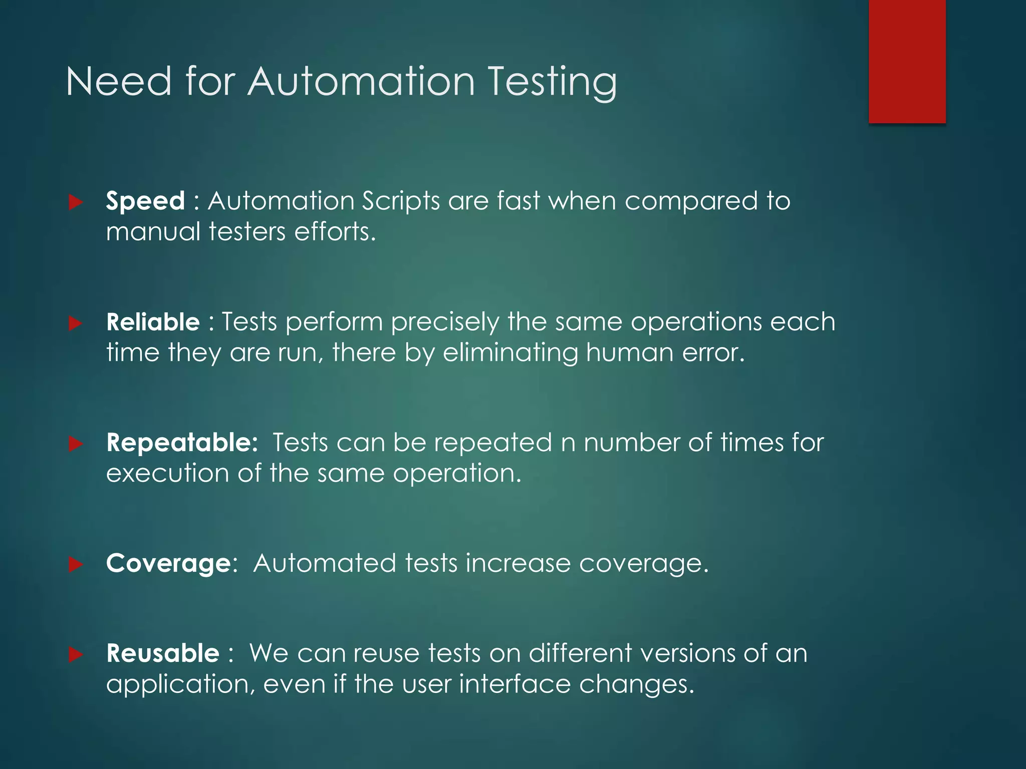 Need for Automation Testing
 Speed : Automation Scripts are fast when compared to
manual testers efforts.
 Reliable : Tests perform precisely the same operations each
time they are run, there by eliminating human error.
 Repeatable: Tests can be repeated n number of times for
execution of the same operation.
 Coverage: Automated tests increase coverage.
 Reusable : We can reuse tests on different versions of an
application, even if the user interface changes.
 