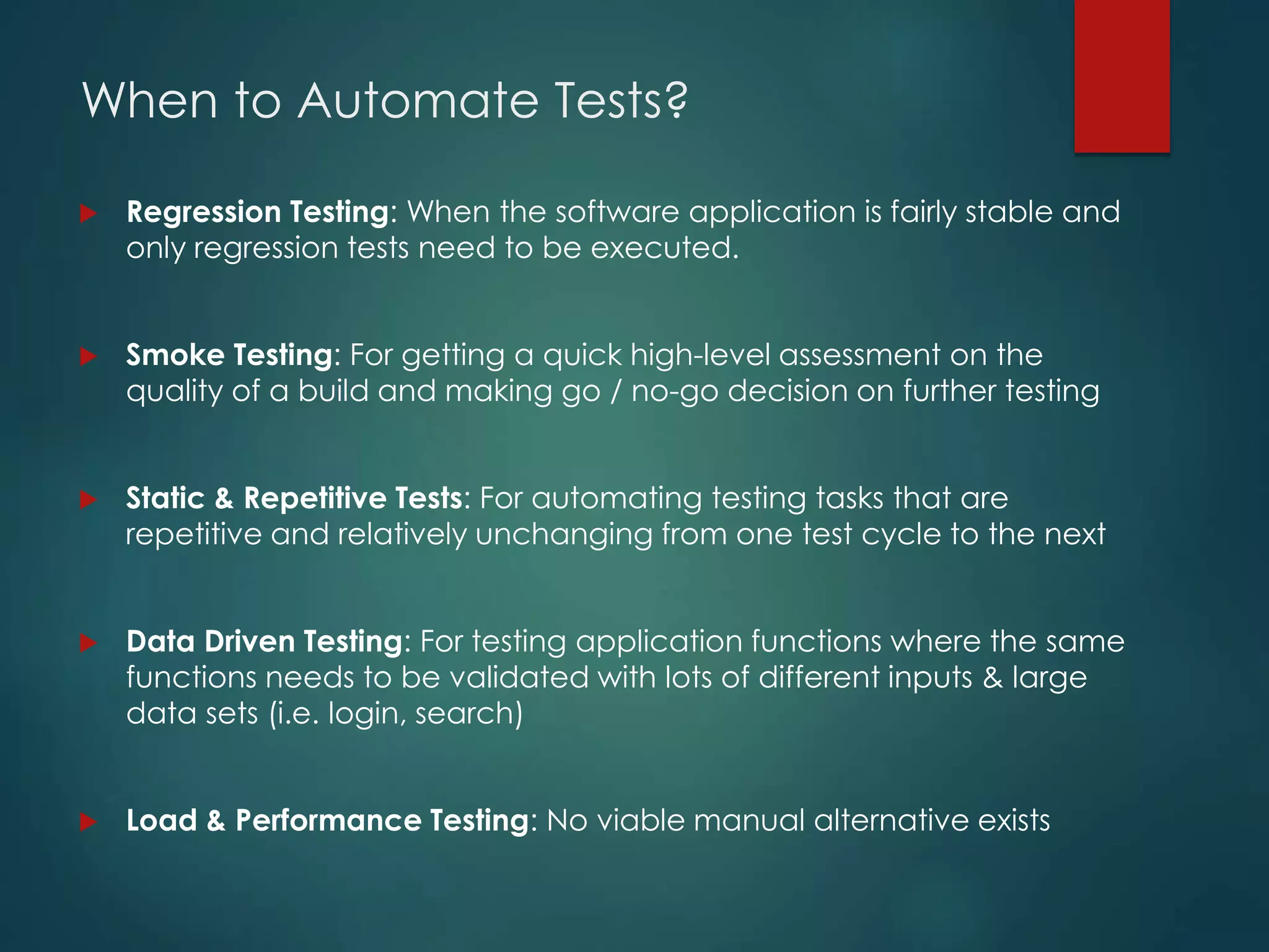 When to Automate Tests?
 Regression Testing: When the software application is fairly stable and
only regression tests need to be executed.
 Smoke Testing: For getting a quick high-level assessment on the
quality of a build and making go / no-go decision on further testing
 Static & Repetitive Tests: For automating testing tasks that are
repetitive and relatively unchanging from one test cycle to the next
 Data Driven Testing: For testing application functions where the same
functions needs to be validated with lots of different inputs & large
data sets (i.e. login, search)
 Load & Performance Testing: No viable manual alternative exists
 