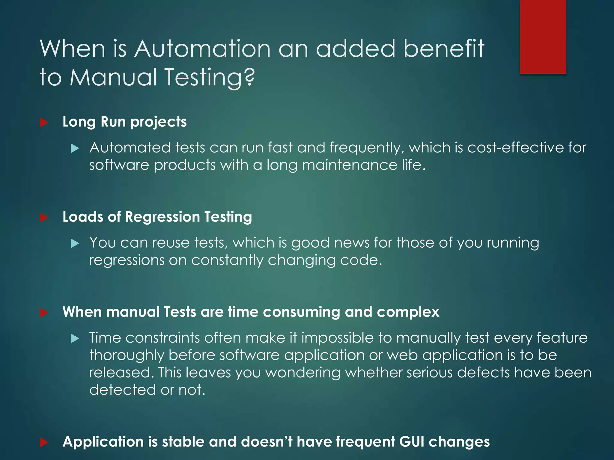 When is Automation an added benefit
to Manual Testing?
 Long Run projects
 Automated tests can run fast and frequently, which is cost-effective for
software products with a long maintenance life.
 Loads of Regression Testing
 You can reuse tests, which is good news for those of you running
regressions on constantly changing code.
 When manual Tests are time consuming and complex
 Time constraints often make it impossible to manually test every feature
thoroughly before software application or web application is to be
released. This leaves you wondering whether serious defects have been
detected or not.
 Application is stable and doesn’t have frequent GUI changes
 