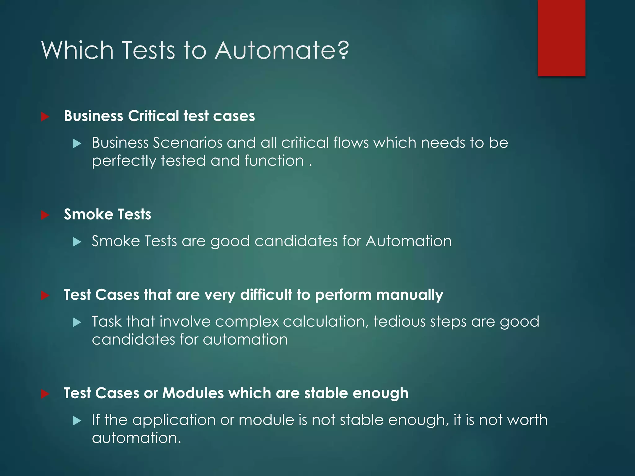 Which Tests to Automate?
 Business Critical test cases
 Business Scenarios and all critical flows which needs to be
perfectly tested and function .
 Smoke Tests
 Smoke Tests are good candidates for Automation
 Test Cases that are very difficult to perform manually
 Task that involve complex calculation, tedious steps are good
candidates for automation
 Test Cases or Modules which are stable enough
 If the application or module is not stable enough, it is not worth
automation.
 
