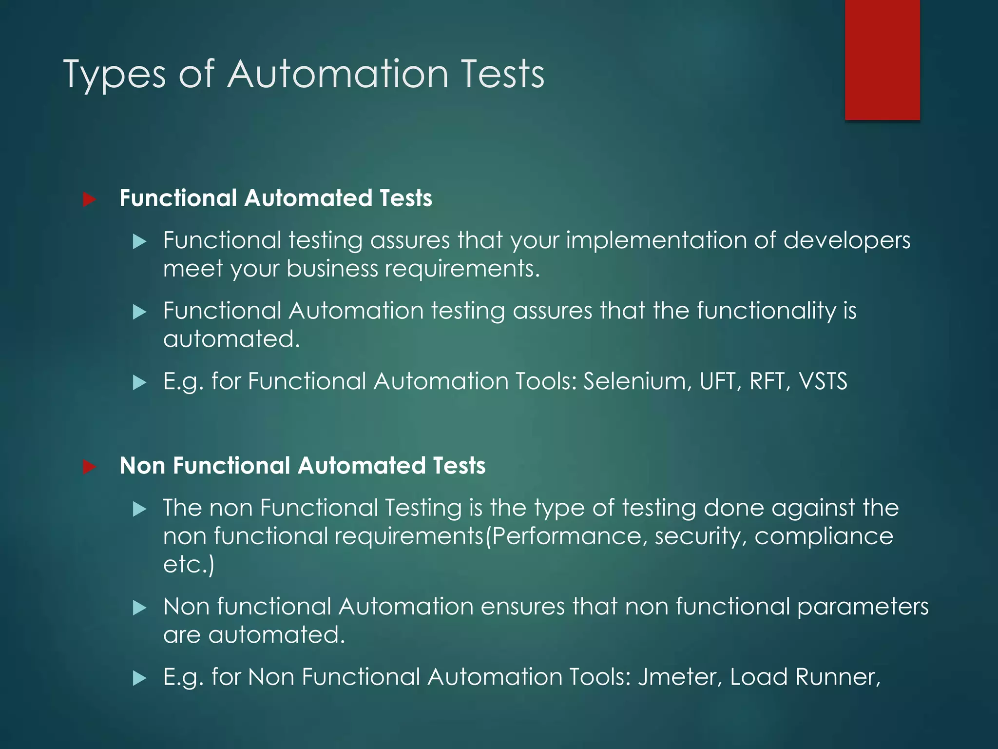 Types of Automation Tests
 Functional Automated Tests
 Functional testing assures that your implementation of developers
meet your business requirements.
 Functional Automation testing assures that the functionality is
automated.
 E.g. for Functional Automation Tools: Selenium, UFT, RFT, VSTS
 Non Functional Automated Tests
 The non Functional Testing is the type of testing done against the
non functional requirements(Performance, security, compliance
etc.)
 Non functional Automation ensures that non functional parameters
are automated.
 E.g. for Non Functional Automation Tools: Jmeter, Load Runner,
 