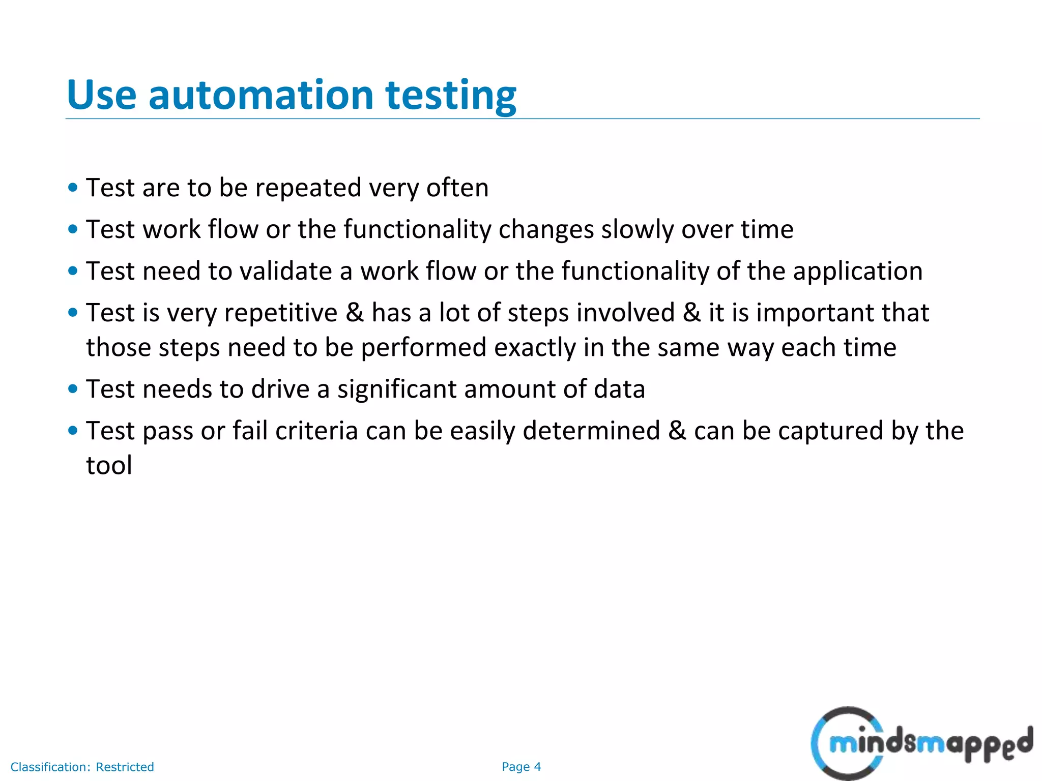 Page 4Classification: Restricted Use automation testing • Test are to be repeated very often • Test work flow or the functionality changes slowly over time • Test need to validate a work flow or the functionality of the application • Test is very repetitive & has a lot of steps involved & it is important that those steps need to be performed exactly in the same way each time • Test needs to drive a significant amount of data • Test pass or fail criteria can be easily determined & can be captured by the tool