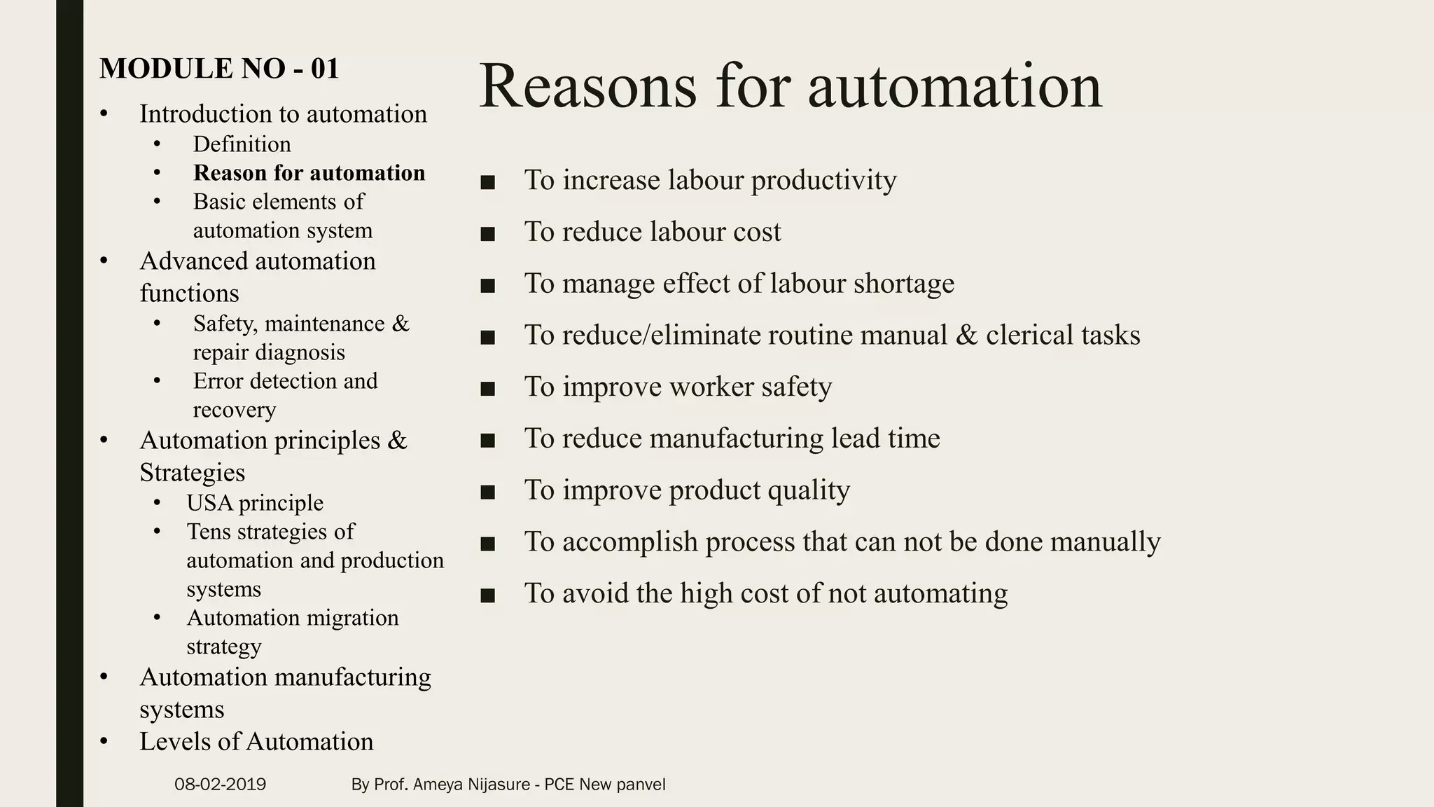 Reasons for automation
■ To increase labour productivity
■ To reduce labour cost
■ To manage effect of labour shortage
■ To reduce/eliminate routine manual & clerical tasks
■ To improve worker safety
■ To reduce manufacturing lead time
■ To improve product quality
■ To accomplish process that can not be done manually
■ To avoid the high cost of not automating
• Introduction to automation
• Definition
• Reason for automation
• Basic elements of
automation system
• Advanced automation
functions
• Safety, maintenance &
repair diagnosis
• Error detection and
recovery
• Automation principles &
Strategies
• USA principle
• Tens strategies of
automation and production
systems
• Automation migration
strategy
• Automation manufacturing
systems
• Levels of Automation
MODULE NO - 01
08-02-2019 By Prof. Ameya Nijasure - PCE New panvel
 
