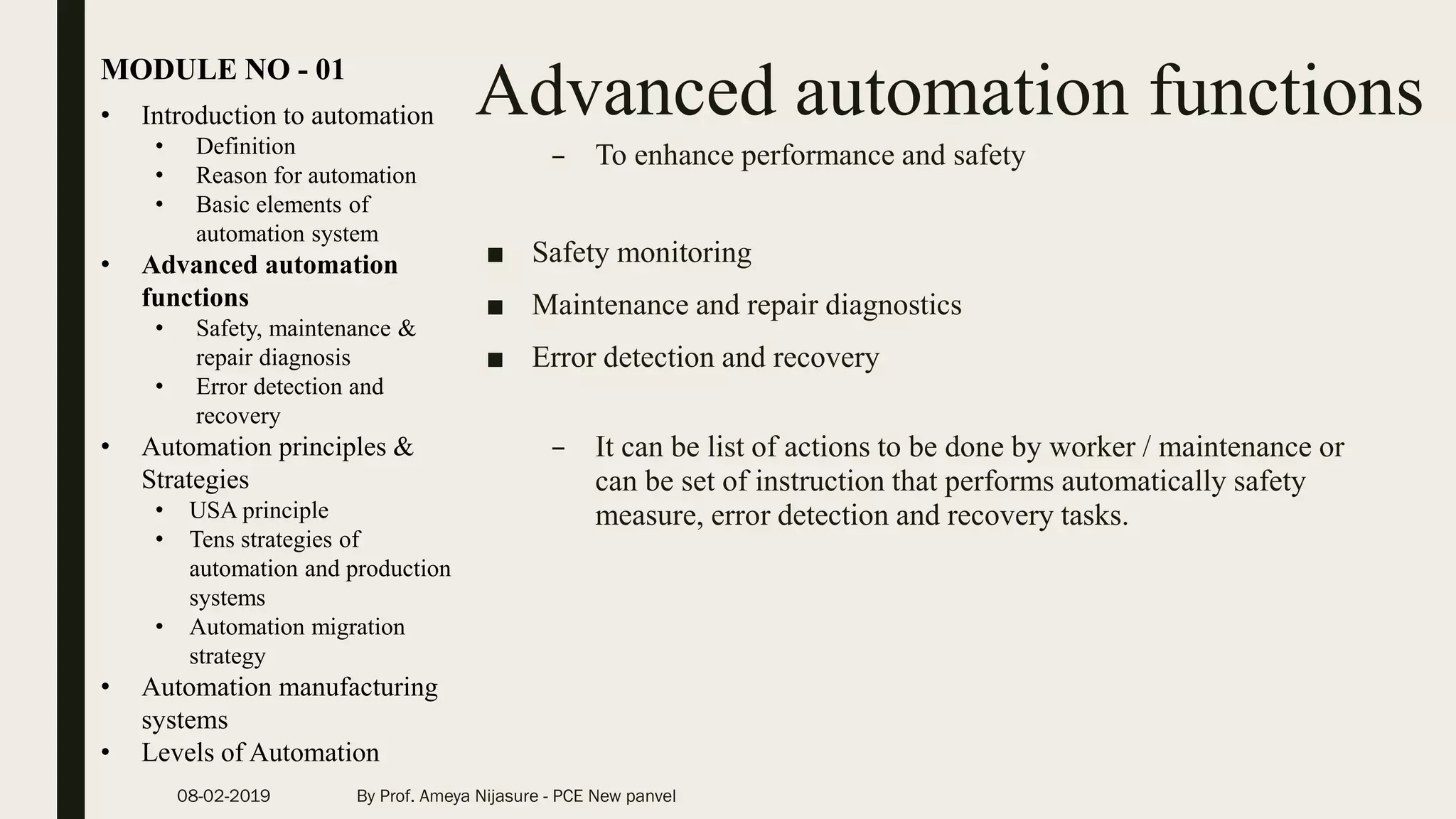 Advanced automation functions• Introduction to automation
• Definition
• Reason for automation
• Basic elements of
automation system
• Advanced automation
functions
• Safety, maintenance &
repair diagnosis
• Error detection and
recovery
• Automation principles &
Strategies
• USA principle
• Tens strategies of
automation and production
systems
• Automation migration
strategy
• Automation manufacturing
systems
• Levels of Automation
MODULE NO - 01
08-02-2019 By Prof. Ameya Nijasure - PCE New panvel
– To enhance performance and safety
■ Safety monitoring
■ Maintenance and repair diagnostics
■ Error detection and recovery
– It can be list of actions to be done by worker / maintenance or
can be set of instruction that performs automatically safety
measure, error detection and recovery tasks.
 