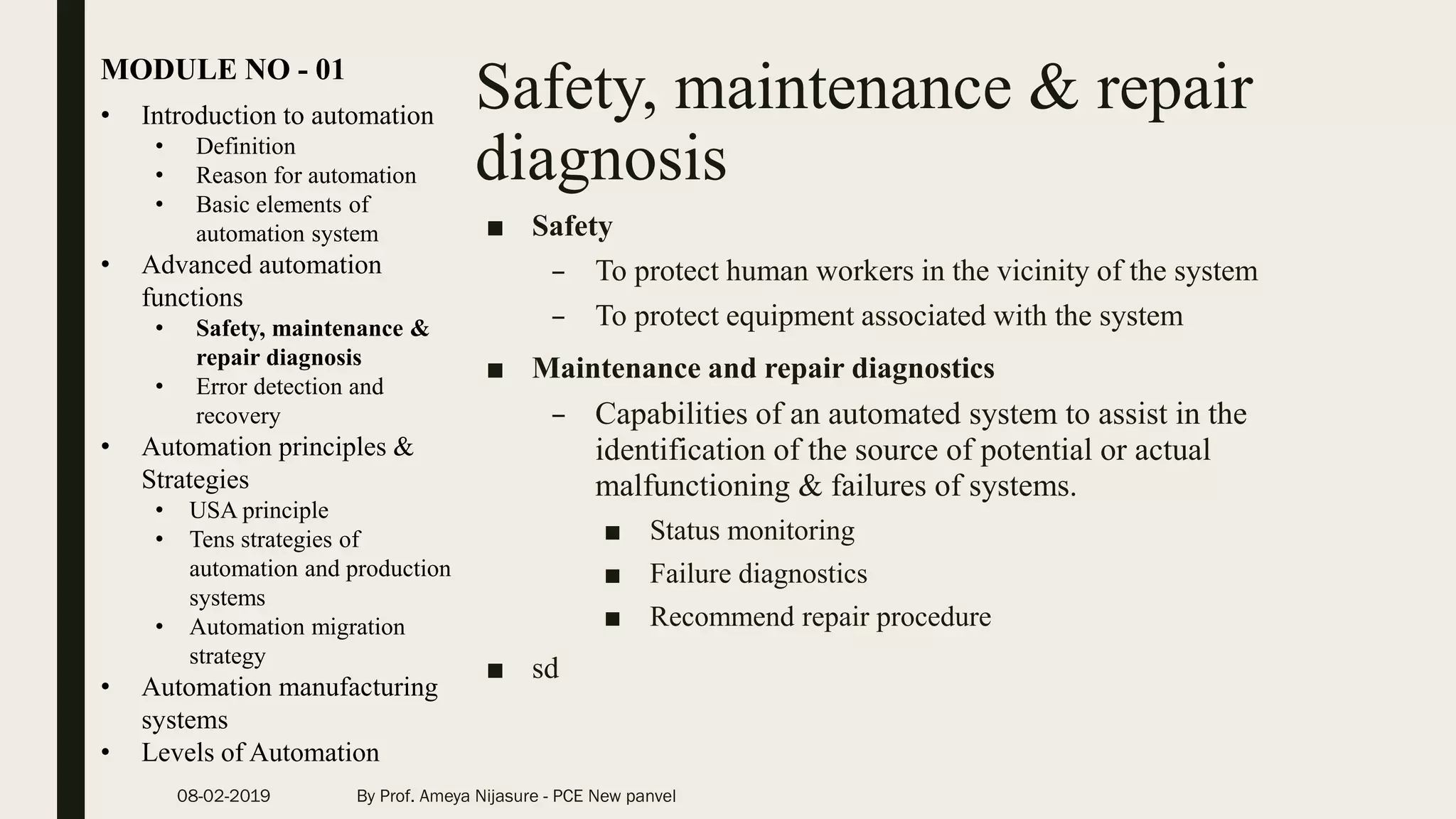 Safety, maintenance & repair
diagnosis
• Introduction to automation
• Definition
• Reason for automation
• Basic elements of
automation system
• Advanced automation
functions
• Safety, maintenance &
repair diagnosis
• Error detection and
recovery
• Automation principles &
Strategies
• USA principle
• Tens strategies of
automation and production
systems
• Automation migration
strategy
• Automation manufacturing
systems
• Levels of Automation
MODULE NO - 01
08-02-2019 By Prof. Ameya Nijasure - PCE New panvel
■ Safety
– To protect human workers in the vicinity of the system
– To protect equipment associated with the system
■ Maintenance and repair diagnostics
– Capabilities of an automated system to assist in the
identification of the source of potential or actual
malfunctioning & failures of systems.
■ Status monitoring
■ Failure diagnostics
■ Recommend repair procedure
■ sd
 