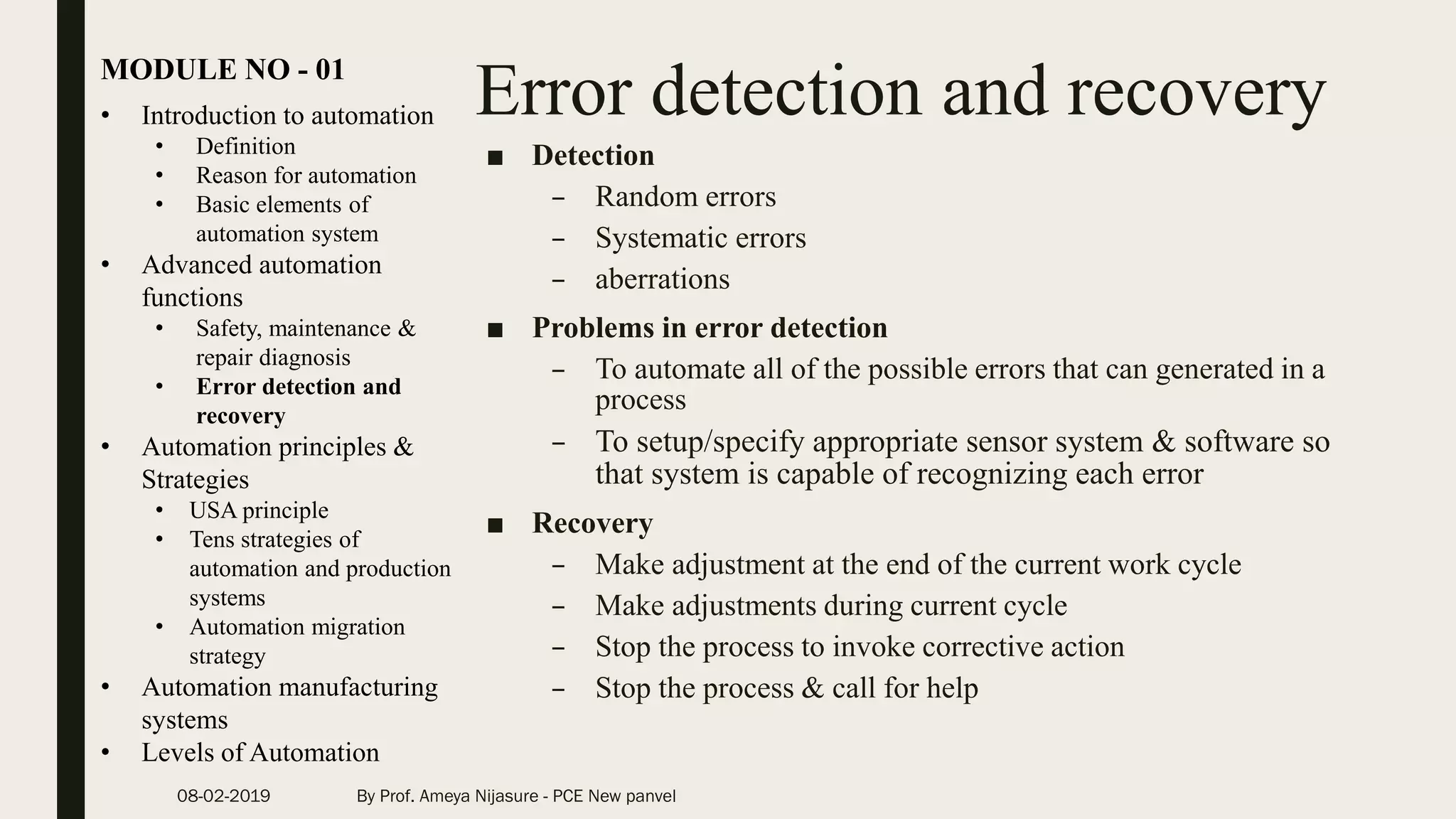 Error detection and recovery• Introduction to automation
• Definition
• Reason for automation
• Basic elements of
automation system
• Advanced automation
functions
• Safety, maintenance &
repair diagnosis
• Error detection and
recovery
• Automation principles &
Strategies
• USA principle
• Tens strategies of
automation and production
systems
• Automation migration
strategy
• Automation manufacturing
systems
• Levels of Automation
MODULE NO - 01
08-02-2019 By Prof. Ameya Nijasure - PCE New panvel
■ Detection
– Random errors
– Systematic errors
– aberrations
■ Problems in error detection
– To automate all of the possible errors that can generated in a
process
– To setup/specify appropriate sensor system & software so
that system is capable of recognizing each error
■ Recovery
– Make adjustment at the end of the current work cycle
– Make adjustments during current cycle
– Stop the process to invoke corrective action
– Stop the process & call for help
 