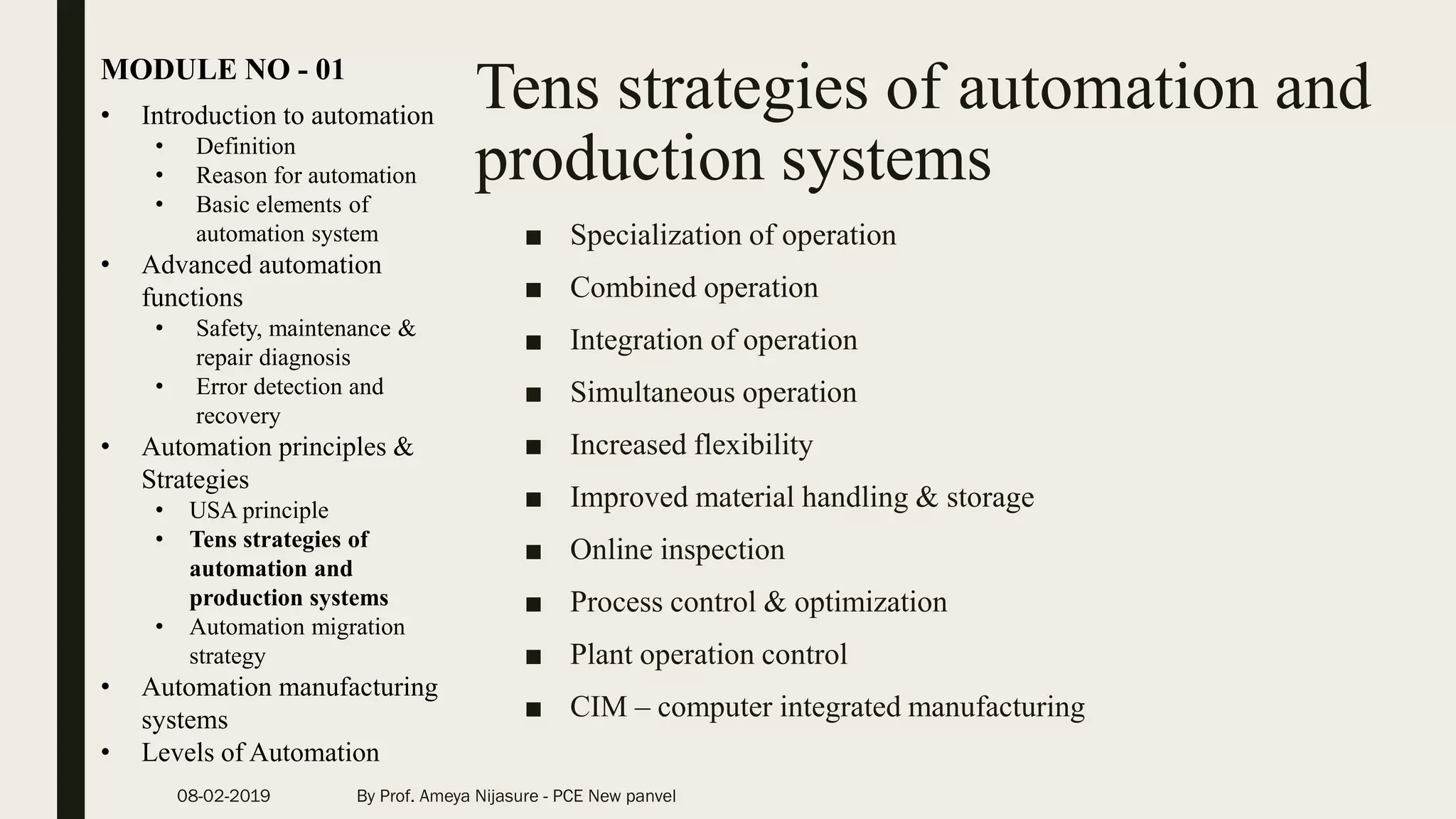 Tens strategies of automation and
production systems
■ Specialization of operation
■ Combined operation
■ Integration of operation
■ Simultaneous operation
■ Increased flexibility
■ Improved material handling & storage
■ Online inspection
■ Process control & optimization
■ Plant operation control
■ CIM – computer integrated manufacturing
• Introduction to automation
• Definition
• Reason for automation
• Basic elements of
automation system
• Advanced automation
functions
• Safety, maintenance &
repair diagnosis
• Error detection and
recovery
• Automation principles &
Strategies
• USA principle
• Tens strategies of
automation and
production systems
• Automation migration
strategy
• Automation manufacturing
systems
• Levels of Automation
MODULE NO - 01
08-02-2019 By Prof. Ameya Nijasure - PCE New panvel
 