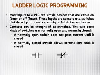 LADDER LOGIC PROGRAMMING
• Most inputs to a PLC are simple devices that are either on
(true) or off (false). These inputs are sensors and switches
that detect part presence, empty or full status, and so on.
• Contacts can be thought of as switches. The two basic
kinds of switches are normally open and normally closed:
– A normally open switch does not pass current until it
closed
– A normally closed switch allows current flow until it
closed
 