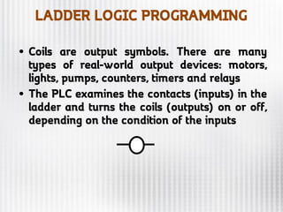LADDER LOGIC PROGRAMMING
• Coils are output symbols. There are many
types of real-world output devices: motors,
lights, pumps, counters, timers and relays
• The PLC examines the contacts (inputs) in the
ladder and turns the coils (outputs) on or off,
depending on the condition of the inputs
 