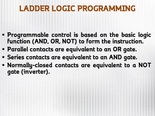 LADDER LOGIC PROGRAMMING
• Programmable control is based on the basic logic
function (AND, OR, NOT) to form the instruction.
• Parallel contacts are equivalent to an OR gate.
• Series contacts are equivalent to an AND gate.
• Normally-closed contacts are equivalent to a NOT
gate (inverter).
 