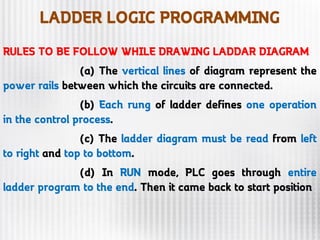 LADDER LOGIC PROGRAMMING
RULES TO BE FOLLOW WHILE DRAWING LADDAR DIAGRAM
(a) The vertical lines of diagram represent the
power rails between which the circuits are connected.
(b) Each rung of ladder defines one operation
in the control process.
(c) The ladder diagram must be read from left
to right and top to bottom.
(d) In RUN mode, PLC goes through entire
ladder program to the end. Then it came back to start position
 