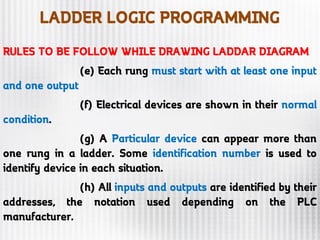 LADDER LOGIC PROGRAMMING
RULES TO BE FOLLOW WHILE DRAWING LADDAR DIAGRAM
(e) Each rung must start with at least one input
and one output
(f) Electrical devices are shown in their normal
condition.
(g) A Particular device can appear more than
one rung in a ladder. Some identification number is used to
identify device in each situation.
(h) All inputs and outputs are identified by their
addresses, the notation used depending on the PLC
manufacturer.
 