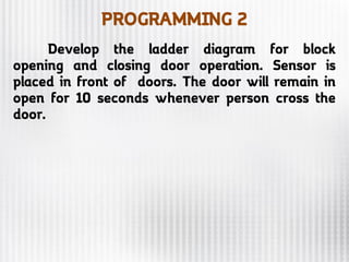 PROGRAMMING 2
Develop the ladder diagram for block
opening and closing door operation. Sensor is
placed in front of doors. The door will remain in
open for 10 seconds whenever person cross the
door.
 