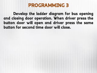 PROGRAMMING 3
Develop the ladder diagram for bus opening
and closing door operation. When driver press the
button door will open and driver press the same
button for second time door will close.
 