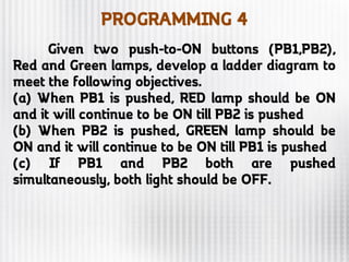 PROGRAMMING 4
Given two push-to-ON buttons (PB1,PB2),
Red and Green lamps, develop a ladder diagram to
meet the following objectives.
(a) When PB1 is pushed, RED lamp should be ON
and it will continue to be ON till PB2 is pushed
(b) When PB2 is pushed, GREEN lamp should be
ON and it will continue to be ON till PB1 is pushed
(c) If PB1 and PB2 both are pushed
simultaneously, both light should be OFF.
 