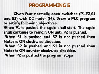 PROGRAMMING 5
Given four normally open switches (P1,P2,S1
and S2) with DC motor (M). Draw a PLC program
to satisfy following objectives:
When P1 is pushed the cycle shall start. The cycle
shall continue to remain ON until P2 is pushed.
When S1 is pushed and S2 is not pushed then
Motor is ON clockwise direction.
When S2 is pushed and S1 is not pushed then
Motor is ON counter clockwise direction.
When P2 is pushed the program stops
 