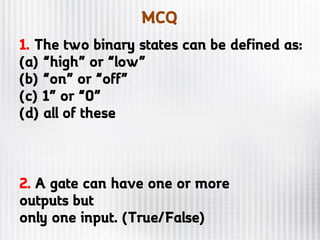 MCQ
1. The two binary states can be defined as:
(a) “high” or “low”
(b) “on” or “off”
(c) 1” or “0”
(d) all of these
2. A gate can have one or more
outputs but
only one input. (True/False)
 