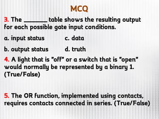 MCQ
3. The ______ table shows the resulting output
for each possible gate input conditions.
a. input status c. data
b. output status d. truth
4. A light that is "off" or a switch that is "open"
would normally be represented by a binary 1.
(True/False)
5. The OR function, implemented using contacts,
requires contacts connected in series. (True/False)
 