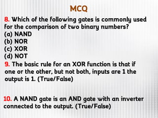MCQ
9. The basic rule for an XOR function is that if
one or the other, but not both, inputs are 1 the
output is 1. (True/False)
10. A NAND gate is an AND gate with an inverter
connected to the output. (True/False)
8. Which of the following gates is commonly used
for the comparison of two binary numbers?
(a) NAND
(b) NOR
(c) XOR
(d) NOT
 
