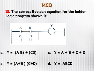 MCQ
15. The correct Boolean equation for the ladder
logic program shown is:
a. Y = (A B) + (CD) c. Y = A + B + C + D
b. Y = (A+B ) (C+D) d. Y = ABCD
 