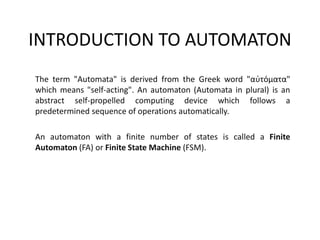 INTRODUCTION TO AUTOMATON
The term "Automata" is derived from the Greek word "αὐτόματα"
which means "self-acting". An automaton (Automata in plural) is an
abstract self-propelled computing device which follows a
predetermined sequence of operations automatically.
An automaton with a finite number of states is called a Finite
Automaton (FA) or Finite State Machine (FSM).
 