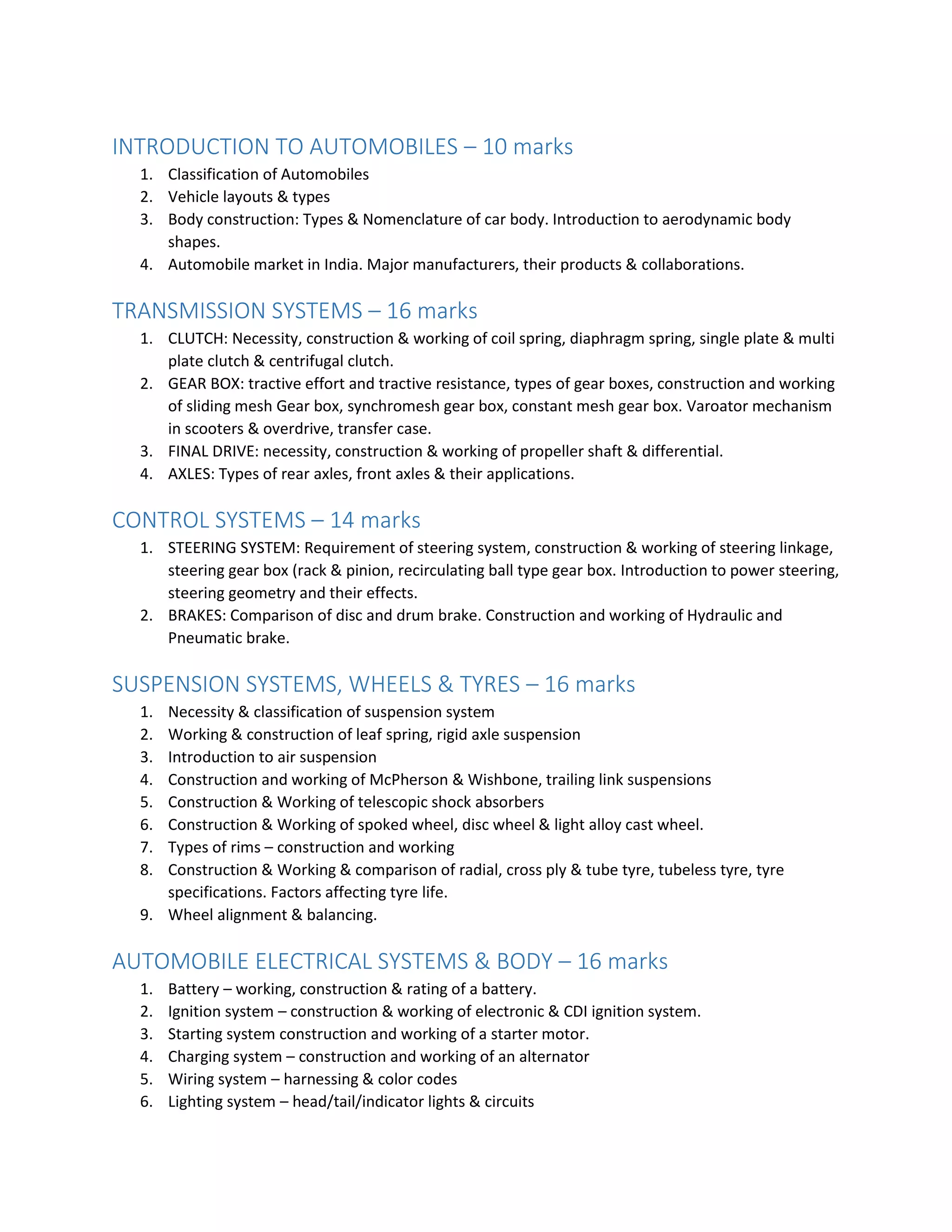 INTRODUCTION TO AUTOMOBILES – 10 marks
1. Classification of Automobiles
2. Vehicle layouts & types
3. Body construction: Types & Nomenclature of car body. Introduction to aerodynamic body
shapes.
4. Automobile market in India. Major manufacturers, their products & collaborations.
TRANSMISSION SYSTEMS – 16 marks
1. CLUTCH: Necessity, construction & working of coil spring, diaphragm spring, single plate & multi
plate clutch & centrifugal clutch.
2. GEAR BOX: tractive effort and tractive resistance, types of gear boxes, construction and working
of sliding mesh Gear box, synchromesh gear box, constant mesh gear box. Varoator mechanism
in scooters & overdrive, transfer case.
3. FINAL DRIVE: necessity, construction & working of propeller shaft & differential.
4. AXLES: Types of rear axles, front axles & their applications.
CONTROL SYSTEMS – 14 marks
1. STEERING SYSTEM: Requirement of steering system, construction & working of steering linkage,
steering gear box (rack & pinion, recirculating ball type gear box. Introduction to power steering,
steering geometry and their effects.
2. BRAKES: Comparison of disc and drum brake. Construction and working of Hydraulic and
Pneumatic brake.
SUSPENSION SYSTEMS, WHEELS & TYRES – 16 marks
1. Necessity & classification of suspension system
2. Working & construction of leaf spring, rigid axle suspension
3. Introduction to air suspension
4. Construction and working of McPherson & Wishbone, trailing link suspensions
5. Construction & Working of telescopic shock absorbers
6. Construction & Working of spoked wheel, disc wheel & light alloy cast wheel.
7. Types of rims – construction and working
8. Construction & Working & comparison of radial, cross ply & tube tyre, tubeless tyre, tyre
specifications. Factors affecting tyre life.
9. Wheel alignment & balancing.
AUTOMOBILE ELECTRICAL SYSTEMS & BODY – 16 marks
1. Battery – working, construction & rating of a battery.
2. Ignition system – construction & working of electronic & CDI ignition system.
3. Starting system construction and working of a starter motor.
4. Charging system – construction and working of an alternator
5. Wiring system – harnessing & color codes
6. Lighting system – head/tail/indicator lights & circuits
 