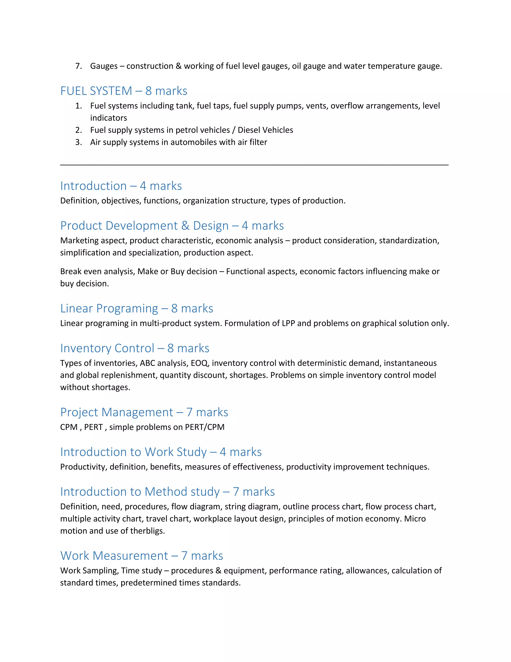 7. Gauges – construction & working of fuel level gauges, oil gauge and water temperature gauge.
FUEL SYSTEM – 8 marks
1. Fuel systems including tank, fuel taps, fuel supply pumps, vents, overflow arrangements, level
indicators
2. Fuel supply systems in petrol vehicles / Diesel Vehicles
3. Air supply systems in automobiles with air filter
_____________________________________________________________________________________
Introduction – 4 marks
Definition, objectives, functions, organization structure, types of production.
Product Development & Design – 4 marks
Marketing aspect, product characteristic, economic analysis – product consideration, standardization,
simplification and specialization, production aspect.
Break even analysis, Make or Buy decision – Functional aspects, economic factors influencing make or
buy decision.
Linear Programing – 8 marks
Linear programing in multi-product system. Formulation of LPP and problems on graphical solution only.
Inventory Control – 8 marks
Types of inventories, ABC analysis, EOQ, inventory control with deterministic demand, instantaneous
and global replenishment, quantity discount, shortages. Problems on simple inventory control model
without shortages.
Project Management – 7 marks
CPM , PERT , simple problems on PERT/CPM
Introduction to Work Study – 4 marks
Productivity, definition, benefits, measures of effectiveness, productivity improvement techniques.
Introduction to Method study – 7 marks
Definition, need, procedures, flow diagram, string diagram, outline process chart, flow process chart,
multiple activity chart, travel chart, workplace layout design, principles of motion economy. Micro
motion and use of therbligs.
Work Measurement – 7 marks
Work Sampling, Time study – procedures & equipment, performance rating, allowances, calculation of
standard times, predetermined times standards.
 