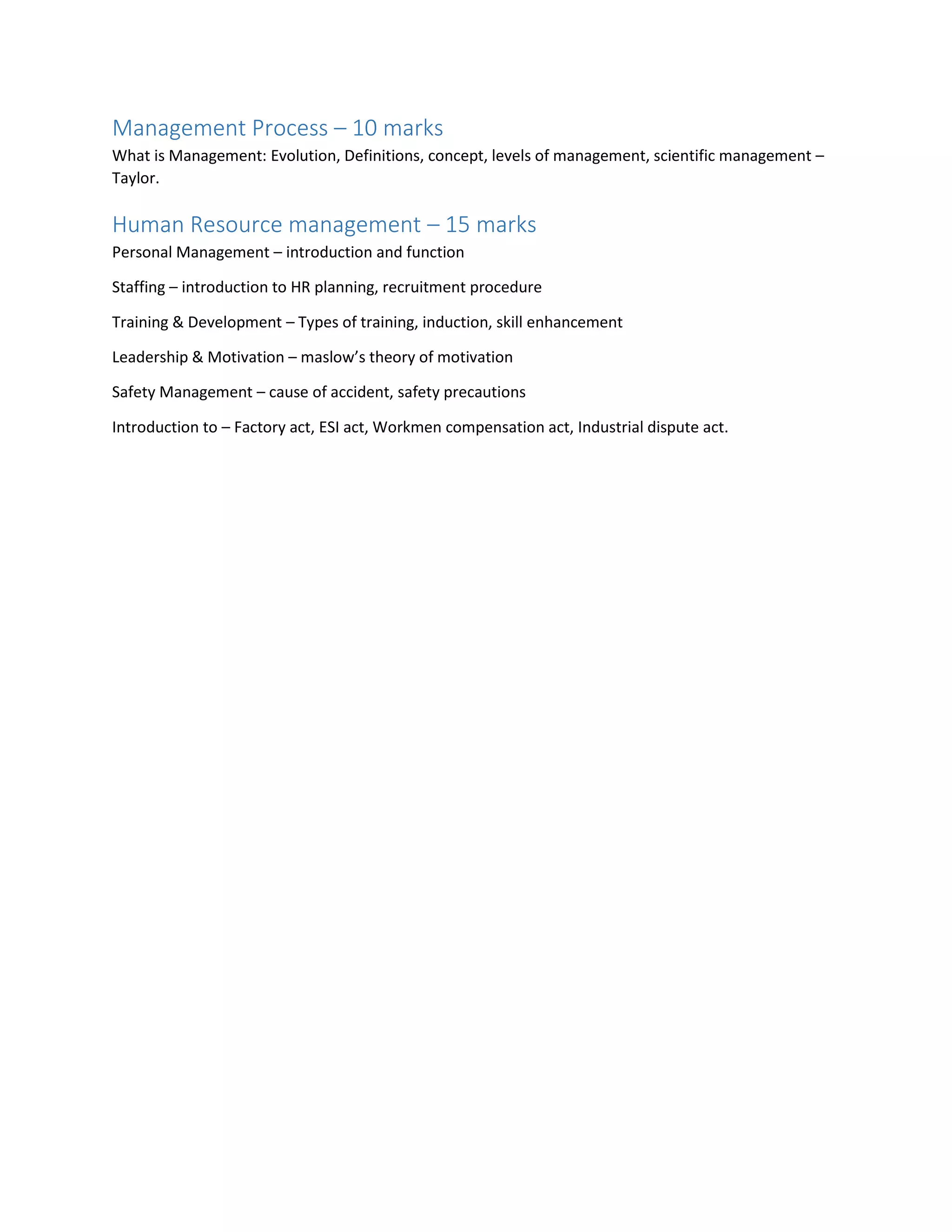 Management Process – 10 marks
What is Management: Evolution, Definitions, concept, levels of management, scientific management –
Taylor.
Human Resource management – 15 marks
Personal Management – introduction and function
Staffing – introduction to HR planning, recruitment procedure
Training & Development – Types of training, induction, skill enhancement
Leadership & Motivation – maslow’s theory of motivation
Safety Management – cause of accident, safety precautions
Introduction to – Factory act, ESI act, Workmen compensation act, Industrial dispute act.
 