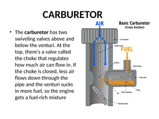 • The carburetor has two
swiveling valves above and
below the venturi. At the
top, there's a valve called
the choke that regulates
how much air can flow in. If
the choke is closed, less air
flows down through the
pipe and the venturi sucks
in more fuel, so the engine
gets a fuel-rich mixture
CARBURETOR
 